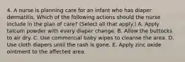 4. A nurse is planning care for an infant who has diaper dermatitis. Which of the following actions should the nurse include in the plan of care? (Select all that apply.) A. Apply talcum powder with every diaper change. B. Allow the buttocks to air dry. C. Use commercial baby wipes to cleanse the area. D. Use cloth diapers until the rash is gone. E. Apply zinc oxide ointment to the affected area.