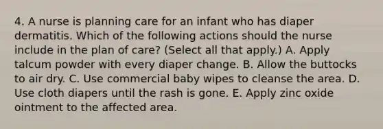 4. A nurse is planning care for an infant who has diaper dermatitis. Which of the following actions should the nurse include in the plan of care? (Select all that apply.) A. Apply talcum powder with every diaper change. B. Allow the buttocks to air dry. C. Use commercial baby wipes to cleanse the area. D. Use cloth diapers until the rash is gone. E. Apply zinc oxide ointment to the affected area.