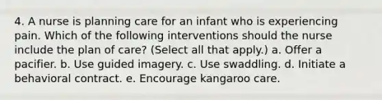 4. A nurse is planning care for an infant who is experiencing pain. Which of the following interventions should the nurse include the plan of care? (Select all that apply.) a. Offer a pacifier. b. Use guided imagery. c. Use swaddling. d. Initiate a behavioral contract. e. Encourage kangaroo care.