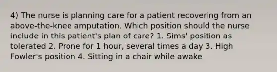 4) The nurse is planning care for a patient recovering from an above-the-knee amputation. Which position should the nurse include in this patient's plan of care? 1. Sims' position as tolerated 2. Prone for 1 hour, several times a day 3. High Fowler's position 4. Sitting in a chair while awake