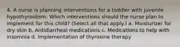 4. A nurse is planning interventions for a toddler with juvenile hypothyroidism. Which interventions should the nurse plan to implement for this child? (Select all that apply.) a. Moisturizer for dry skin b. Antidiarrheal medications c. Medications to help with insomnia d. Implementation of thyroxine therapy