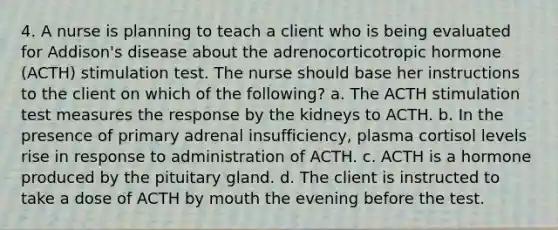 4. A nurse is planning to teach a client who is being evaluated for Addison's disease about the adrenocorticotropic hormone (ACTH) stimulation test. The nurse should base her instructions to the client on which of the following? a. The ACTH stimulation test measures the response by the kidneys to ACTH. b. In the presence of primary adrenal insufficiency, plasma cortisol levels rise in response to administration of ACTH. c. ACTH is a hormone produced by the pituitary gland. d. The client is instructed to take a dose of ACTH by mouth the evening before the test.