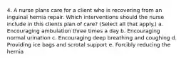 4. A nurse plans care for a client who is recovering from an inguinal hernia repair. Which interventions should the nurse include in this clients plan of care? (Select all that apply.) a. Encouraging ambulation three times a day b. Encouraging normal urination c. Encouraging deep breathing and coughing d. Providing ice bags and scrotal support e. Forcibly reducing the hernia