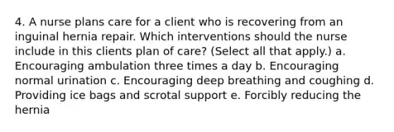 4. A nurse plans care for a client who is recovering from an inguinal hernia repair. Which interventions should the nurse include in this clients plan of care? (Select all that apply.) a. Encouraging ambulation three times a day b. Encouraging normal urination c. Encouraging deep breathing and coughing d. Providing ice bags and scrotal support e. Forcibly reducing the hernia