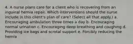 4. A nurse plans care for a client who is recovering from an inguinal hernia repair. Which interventions should the nurse include in this client's plan of care? (Select all that apply.) a. Encouraging ambulation three times a day b. Encouraging normal urination c. Encouraging deep breathing and coughing d. Providing ice bags and scrotal support e. Forcibly reducing the hernia