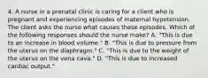 4. A nurse in a prenatal clinic is caring for a client who is pregnant and experiencing episodes of maternal hypotension. The client asks the nurse what causes these episodes. Which of the following responses should the nurse make? A. "This is due to an increase in blood volume." B. "This is due to pressure from the uterus on the diaphragm." C. "This is due to the weight of the uterus on the vena cava." D. "This is due to increased cardiac output."