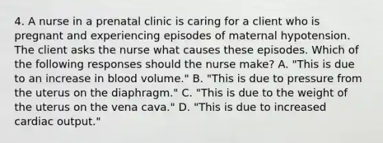 4. A nurse in a prenatal clinic is caring for a client who is pregnant and experiencing episodes of maternal hypotension. The client asks the nurse what causes these episodes. Which of the following responses should the nurse make? A. "This is due to an increase in blood volume." B. "This is due to pressure from the uterus on the diaphragm." C. "This is due to the weight of the uterus on the vena cava." D. "This is due to increased cardiac output."