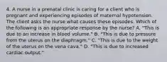 4. A nurse in a prenatal clinic is caring for a client who is pregnant and experiencing episodes of maternal hypotension. The client asks the nurse what causes these episodes. Which of the following is an appropriate response by the nurse? A. "This is due to an increase in blood volume." B. "This is due to pressure from the uterus on the diaphragm." C. "This is due to the weight of the uterus on the vena cava." D. "This is due to increased cardiac output."