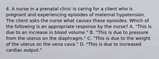 4. A nurse in a prenatal clinic is caring for a client who is pregnant and experiencing episodes of maternal hypotension. The client asks the nurse what causes these episodes. Which of the following is an appropriate response by the nurse? A. "This is due to an increase in blood volume." B. "This is due to pressure from the uterus on the diaphragm." C. "This is due to the weight of the uterus on the vena cava." D. "This is due to increased cardiac output."