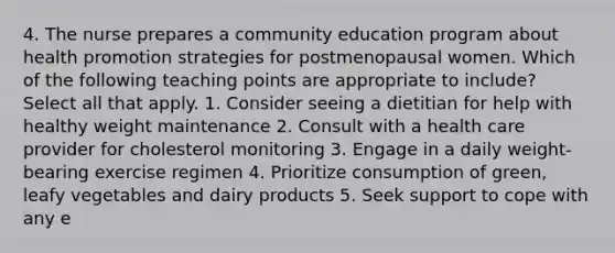 4. The nurse prepares a community education program about health promotion strategies for postmenopausal women. Which of the following teaching points are appropriate to include? Select all that apply. 1. Consider seeing a dietitian for help with healthy weight maintenance 2. Consult with a health care provider for cholesterol monitoring 3. Engage in a daily weight-bearing exercise regimen 4. Prioritize consumption of green, leafy vegetables and dairy products 5. Seek support to cope with any e