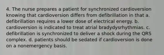 4. The nurse prepares a patient for synchronized cardioversion knowing that cardioversion differs from defibrillation in that a. defibrillation requires a lower dose of electrical energy. b. cardioversion is indicated to treat atrial bradydysrhythmias. c. defibrillation is synchronized to deliver a shock during the QRS complex. d. patients should be sedated if cardioversion is done on a nonemergency basis.