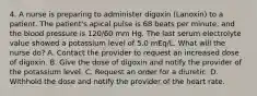 4. A nurse is preparing to administer digoxin (Lanoxin) to a patient. The patient's apical pulse is 68 beats per minute, and the blood pressure is 120/60 mm Hg. The last serum electrolyte value showed a potassium level of 5.0 mEq/L. What will the nurse do? A. Contact the provider to request an increased dose of digoxin. B. Give the dose of digoxin and notify the provider of the potassium level. C. Request an order for a diuretic. D. Withhold the dose and notify the provider of the heart rate.