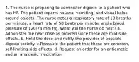 4. The nurse is preparing to administer digoxin to a patient who has HF. The patient reports nausea, vomiting, and visual halos around objects. The nurse notes a respiratory rate of 18 breaths per minute, a heart rate of 58 beats per minute, and a blood pressure of 120/78 mm Hg. What will the nurse do next? a. Administer the next dose as ordered since these are mild side effects. b. Hold the dose and notify the provider of possible digoxin toxicity. c.Reassure the patient that these are common, self-limiting side effects. d. Request an order for an antiemetic and an analgesic medication.