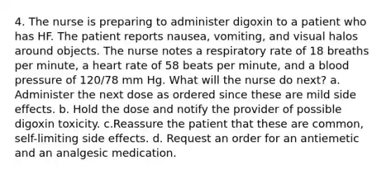 4. The nurse is preparing to administer digoxin to a patient who has HF. The patient reports nausea, vomiting, and visual halos around objects. The nurse notes a respiratory rate of 18 breaths per minute, a heart rate of 58 beats per minute, and a blood pressure of 120/78 mm Hg. What will the nurse do next? a. Administer the next dose as ordered since these are mild side effects. b. Hold the dose and notify the provider of possible digoxin toxicity. c.Reassure the patient that these are common, self-limiting side effects. d. Request an order for an antiemetic and an analgesic medication.