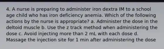 4. A nurse is preparing to administer iron dextra IM to a school age child who has iron deficiency anemia. Which of the following actions by the nurse is appropriate? a. Administer the dose in the deltoid muscle b. Use the z track method when administering the dose c. Avoid injecting more than 2 mL with each dose d. Massage the injection site for 1 min after administering the dose