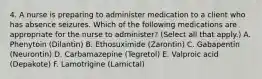 4. A nurse is preparing to administer medication to a client who has absence seizures. Which of the following medications are appropriate for the nurse to administer? (Select all that apply.) A. Phenytoin (Dilantin) B. Ethosuximide (Zarontin) C. Gabapentin (Neurontin) D. Carbamazepine (Tegretol) E. Valproic acid (Depakote) F. Lamotrigine (Lamictal)