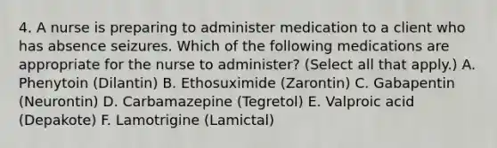 4. A nurse is preparing to administer medication to a client who has absence seizures. Which of the following medications are appropriate for the nurse to administer? (Select all that apply.) A. Phenytoin (Dilantin) B. Ethosuximide (Zarontin) C. Gabapentin (Neurontin) D. Carbamazepine (Tegretol) E. Valproic acid (Depakote) F. Lamotrigine (Lamictal)