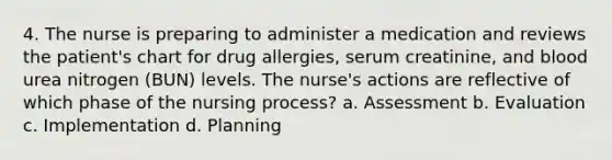 4. The nurse is preparing to administer a medication and reviews the patient's chart for drug allergies, serum creatinine, and blood urea nitrogen (BUN) levels. The nurse's actions are reflective of which phase of the nursing process? a. Assessment b. Evaluation c. Implementation d. Planning