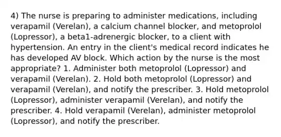 4) The nurse is preparing to administer medications, including verapamil (Verelan), a calcium channel blocker, and metoprolol (Lopressor), a beta1-adrenergic blocker, to a client with hypertension. An entry in the client's medical record indicates he has developed AV block. Which action by the nurse is the most appropriate? 1. Administer both metoprolol (Lopressor) and verapamil (Verelan). 2. Hold both metoprolol (Lopressor) and verapamil (Verelan), and notify the prescriber. 3. Hold metoprolol (Lopressor), administer verapamil (Verelan), and notify the prescriber. 4. Hold verapamil (Verelan), administer metoprolol (Lopressor), and notify the prescriber.