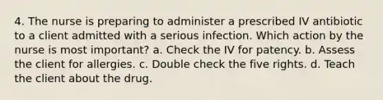 4. The nurse is preparing to administer a prescribed IV antibiotic to a client admitted with a serious infection. Which action by the nurse is most important? a. Check the IV for patency. b. Assess the client for allergies. c. Double check the five rights. d. Teach the client about the drug.