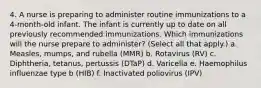 4. A nurse is preparing to administer routine immunizations to a 4-month-old infant. The infant is currently up to date on all previously recommended immunizations. Which immunizations will the nurse prepare to administer? (Select all that apply.) a. Measles, mumps, and rubella (MMR) b. Rotavirus (RV) c. Diphtheria, tetanus, pertussis (DTaP) d. Varicella e. Haemophilus influenzae type b (HIB) f. Inactivated poliovirus (IPV)