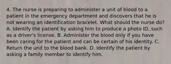 4. The nurse is preparing to administer a unit of blood to a patient in the emergency department and discovers that he is not wearing an identification bracelet. What should the nurse do? A. Identify the patient by asking him to produce a photo ID, such as a driver's license. B. Administer the blood only if you have been caring for the patient and can be certain of his identity. C. Return the unit to the blood bank. D. Identify the patient by asking a family member to identify him.