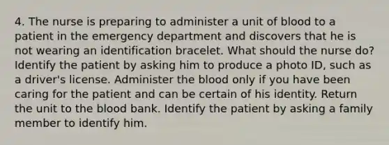 4. The nurse is preparing to administer a unit of blood to a patient in the emergency department and discovers that he is not wearing an identification bracelet. What should the nurse do? Identify the patient by asking him to produce a photo ID, such as a driver's license. Administer the blood only if you have been caring for the patient and can be certain of his identity. Return the unit to the blood bank. Identify the patient by asking a family member to identify him.