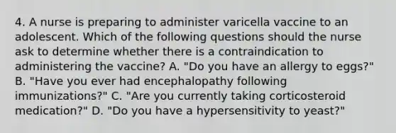 4. A nurse is preparing to administer varicella vaccine to an adolescent. Which of the following questions should the nurse ask to determine whether there is a contraindication to administering the vaccine? A. "Do you have an allergy to eggs?" B. "Have you ever had encephalopathy following immunizations?" C. "Are you currently taking corticosteroid medication?" D. "Do you have a hypersensitivity to yeast?"