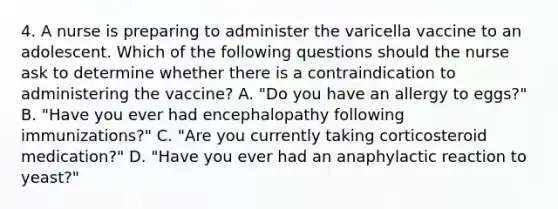 4. A nurse is preparing to administer the varicella vaccine to an adolescent. Which of the following questions should the nurse ask to determine whether there is a contraindication to administering the vaccine? A. "Do you have an allergy to eggs?" B. "Have you ever had encephalopathy following immunizations?" C. "Are you currently taking corticosteroid medication?" D. "Have you ever had an anaphylactic reaction to yeast?"