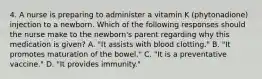 4. A nurse is preparing to administer a vitamin K (phytonadione) injection to a newborn. Which of the following responses should the nurse make to the newborn's parent regarding why this medication is given? A. "It assists with blood clotting." B. "It promotes maturation of the bowel." C. "It is a preventative vaccine." D. "It provides immunity."