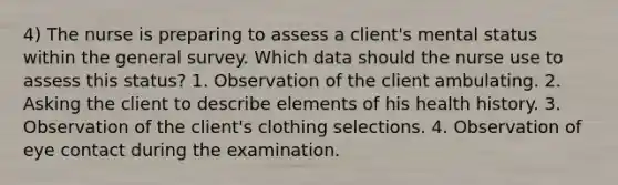 4) The nurse is preparing to assess a client's mental status within the general survey. Which data should the nurse use to assess this status? 1. Observation of the client ambulating. 2. Asking the client to describe elements of his health history. 3. Observation of the client's clothing selections. 4. Observation of eye contact during the examination.