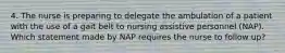 4. The nurse is preparing to delegate the ambulation of a patient with the use of a gait belt to nursing assistive personnel (NAP). Which statement made by NAP requires the nurse to follow up?