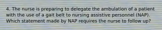 4. The nurse is preparing to delegate the ambulation of a patient with the use of a gait belt to nursing assistive personnel (NAP). Which statement made by NAP requires the nurse to follow up?