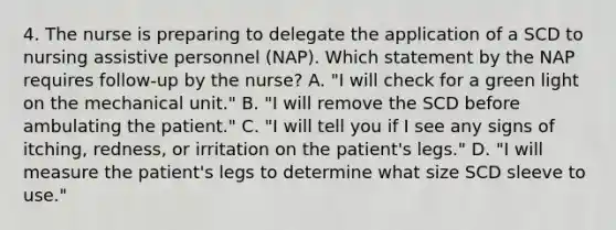 4. The nurse is preparing to delegate the application of a SCD to nursing assistive personnel (NAP). Which statement by the NAP requires follow-up by the nurse? A. "I will check for a green light on the mechanical unit." B. "I will remove the SCD before ambulating the patient." C. "I will tell you if I see any signs of itching, redness, or irritation on the patient's legs." D. "I will measure the patient's legs to determine what size SCD sleeve to use."