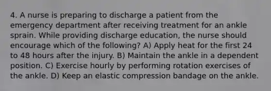 4. A nurse is preparing to discharge a patient from the emergency department after receiving treatment for an ankle sprain. While providing discharge education, the nurse should encourage which of the following? A) Apply heat for the first 24 to 48 hours after the injury. B) Maintain the ankle in a dependent position. C) Exercise hourly by performing rotation exercises of the ankle. D) Keep an elastic compression bandage on the ankle.