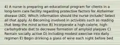 4) A nurse is preparing an educational program for clients in a long-term care facility regarding protective factors for Alzheimer disease (AD). Which information should the nurse include? Select all that apply. A) Becoming involved in activities such as reading that keep the mind active B) Incorporate a high-calorie, high-carbohydrate diet to decrease formation of amyloid plaques C) Remain socially active D) Including modest exercise into daily regimen E) Begin drinking a glass of wine each night before bed