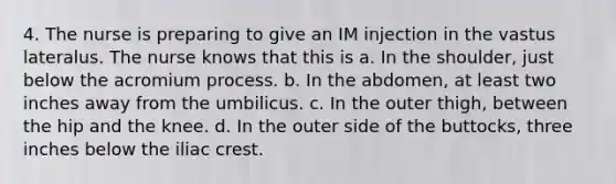 4. The nurse is preparing to give an IM injection in the vastus lateralus. The nurse knows that this is a. In the shoulder, just below the acromium process. b. In the abdomen, at least two inches away from the umbilicus. c. In the outer thigh, between the hip and the knee. d. In the outer side of the buttocks, three inches below the iliac crest.