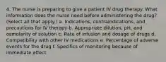 4. The nurse is preparing to give a patient IV drug therapy. What information does the nurse need before administering the drug? (Select all that apply.) a. Indications, contraindications, and precautions for IV therapy b. Appropriate dilution, pH, and osmolarity of solution c. Rate of infusion and dosage of drugs d. Compatibility with other IV medications e. Percentage of adverse events for the drug f. Specifics of monitoring because of immediate effect