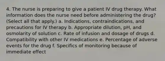 4. The nurse is preparing to give a patient IV drug therapy. What information does the nurse need before administering the drug? (Select all that apply.) a. Indications, contraindications, and precautions for IV therapy b. Appropriate dilution, pH, and osmolarity of solution c. Rate of infusion and dosage of drugs d. Compatibility with other IV medications e. Percentage of adverse events for the drug f. Specifics of monitoring because of immediate effect