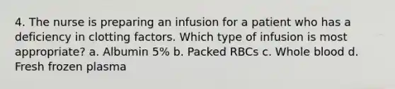 4. The nurse is preparing an infusion for a patient who has a deficiency in clotting factors. Which type of infusion is most appropriate? a. Albumin 5% b. Packed RBCs c. Whole blood d. Fresh frozen plasma