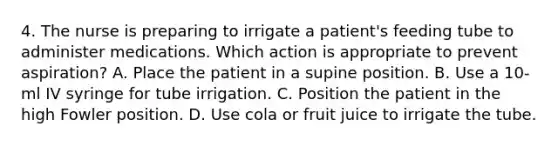 4. The nurse is preparing to irrigate a patient's feeding tube to administer medications. Which action is appropriate to prevent aspiration? A. Place the patient in a supine position. B. Use a 10-ml IV syringe for tube irrigation. C. Position the patient in the high Fowler position. D. Use cola or fruit juice to irrigate the tube.