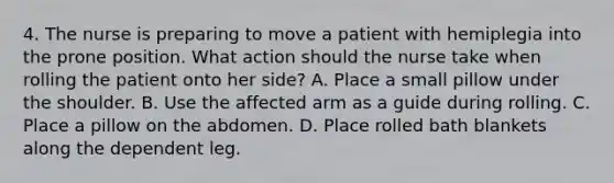 4. The nurse is preparing to move a patient with hemiplegia into the prone position. What action should the nurse take when rolling the patient onto her side? A. Place a small pillow under the shoulder. B. Use the affected arm as a guide during rolling. C. Place a pillow on the abdomen. D. Place rolled bath blankets along the dependent leg.