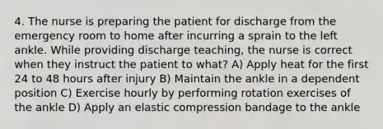 4. The nurse is preparing the patient for discharge from the emergency room to home after incurring a sprain to the left ankle. While providing discharge teaching, the nurse is correct when they instruct the patient to what? A) Apply heat for the first 24 to 48 hours after injury B) Maintain the ankle in a dependent position C) Exercise hourly by performing rotation exercises of the ankle D) Apply an elastic compression bandage to the ankle