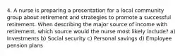 4. A nurse is preparing a presentation for a local community group about retirement and strategies to promote a successful retirement. When describing the major source of income with retirement, which source would the nurse most likely include? a) Investments b) Social security c) Personal savings d) Employee pension plans
