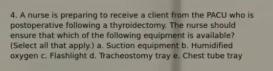 4. A nurse is preparing to receive a client from the PACU who is postoperative following a thyroidectomy. The nurse should ensure that which of the following equipment is available? (Select all that apply.) a. Suction equipment b. Humidified oxygen c. Flashlight d. Tracheostomy tray e. Chest tube tray