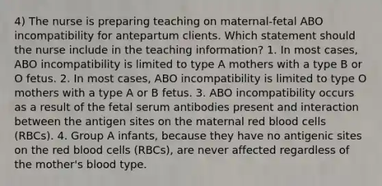 4) The nurse is preparing teaching on maternal-fetal ABO incompatibility for antepartum clients. Which statement should the nurse include in the teaching information? 1. In most cases, ABO incompatibility is limited to type A mothers with a type B or O fetus. 2. In most cases, ABO incompatibility is limited to type O mothers with a type A or B fetus. 3. ABO incompatibility occurs as a result of the fetal serum antibodies present and interaction between the antigen sites on the maternal red blood cells (RBCs). 4. Group A infants, because they have no antigenic sites on the red blood cells (RBCs), are never affected regardless of the mother's blood type.