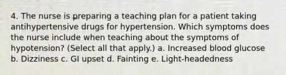 4. The nurse is preparing a teaching plan for a patient taking antihypertensive drugs for hypertension. Which symptoms does the nurse include when teaching about the symptoms of hypotension? (Select all that apply.) a. Increased blood glucose b. Dizziness c. GI upset d. Fainting e. Light-headedness