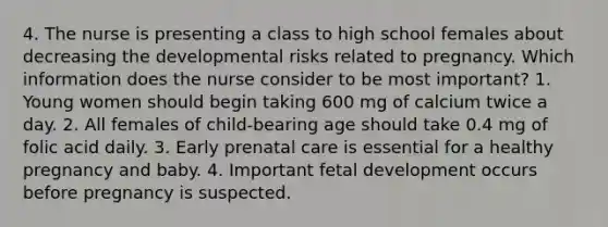 4. The nurse is presenting a class to high school females about decreasing the developmental risks related to pregnancy. Which information does the nurse consider to be most important? 1. Young women should begin taking 600 mg of calcium twice a day. 2. All females of child-bearing age should take 0.4 mg of folic acid daily. 3. Early prenatal care is essential for a healthy pregnancy and baby. 4. Important fetal development occurs before pregnancy is suspected.