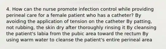 4. How can the nurse promote infection control while providing perineal care for a female patient who has a catheter? By avoiding the application of tension on the catheter By patting, not rubbing, the skin dry after thoroughly rinsing it By cleansing the patient's labia from the pubic area toward the rectum By using warm water to cleanse the patient's entire perineal area