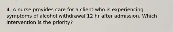 4. A nurse provides care for a client who is experiencing symptoms of alcohol withdrawal 12 hr after admission. Which intervention is the priority?